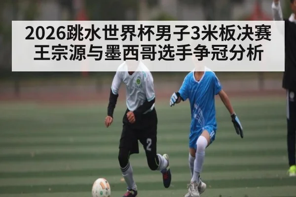 2026跳水世界杯男子3米板决赛王宗源与墨西哥选手争冠分析